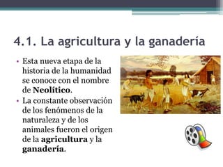 4.1. La agricultura y la ganadería
• Esta nueva etapa de la
  historia de la humanidad
  se conoce con el nombre
  de Neolítico.
• La constante observación
  de los fenómenos de la
  naturaleza y de los
  animales fueron el origen
  de la agricultura y la
  ganadería.
 