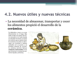 4.2. Nuevos útiles y nuevas técnicas
• La necesidad de almacenar, transportar y cocer
  los alimentos propició el desarrollo de la
  cerámica.
 