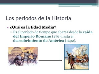 Los periodos de la Historia
• ¿Qué es la Edad Media?
 ▫ Es el período de tiempo que abarca desde la caída
   del Imperio Romano (476) hasta el
   descubrimiento de América (1492).
 
