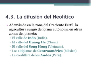 4.3. La difusión del Neolítico
• Además de en la zona del Creciente Fértil, la
  agricultura surgió de forma autónoma en otras
  zonas del planeta:
 ▫   El valle de Indo (India).
 ▫   El valle del Huang He (China).
 ▫   El valle del Song Hong (Vietnam).
 ▫   Los altiplanos de Centroamérica (México).
 ▫   La cordillera de los Andes (Perú).
 