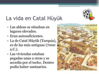 La vida en Catal Hüyük
• Las aldeas se situaban en
  lugares elevados.
• Eran autosuficientes.
• La de Catal Hüyük (Turquía),
  es de las más antiguas (7000
  a.C.).
• Las viviendas estaban
  pegadas unas a otras y se
  accedía por el techo. Dentro
  podía haber santuarios.
 
