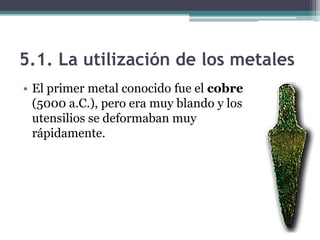 5.1. La utilización de los metales
• El primer metal conocido fue el cobre
  (5000 a.C.), pero era muy blando y los
  utensilios se deformaban muy
  rápidamente.
 