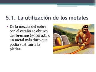 5.1. La utilización de los metales
• De la mezcla del cobre
  con el estaño se obtuvo
  del bronce (3000 a.C.),
  un metal más duro que
  podía sustituir a la
  piedra.
 