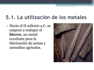 5.1. La utilización de los metales
• Hacia el II milenio a.C. se
  empezó a trabajar el
  hierro, un metal
  excelente para la
  fabricación de armas y
  utensilios agrícolas.
 