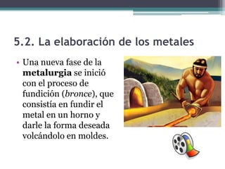 5.2. La elaboración de los metales
• Una nueva fase de la
  metalurgia se inició
  con el proceso de
  fundición (bronce), que
  consistía en fundir el
  metal en un horno y
  darle la forma deseada
  volcándolo en moldes.
 