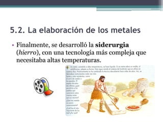5.2. La elaboración de los metales
• Finalmente, se desarrolló la siderurgia
  (hierro), con una tecnología más compleja que
  necesitaba altas temperaturas.
 