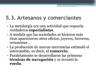 5.3. Artesanos y comerciantes
• La metalurgia era una actividad que requería
  verdaderos especialistas.
• A medida que las sociedades se hicieron más
  ricas aparecieron otros oficios: joyeros, herreros,
  ceramistas…
• La producción de nuevas mercancías estimuló el
  intercambio, es decir, el comercio.
• Paralelamente se desarrollaron las primeras
  técnicas de navegación y se inventó la
  rueda.
 