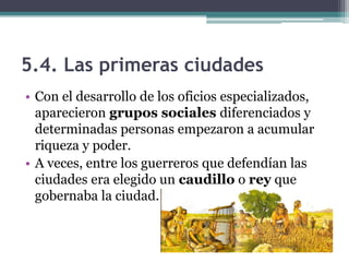 5.4. Las primeras ciudades
• Con el desarrollo de los oficios especializados,
  aparecieron grupos sociales diferenciados y
  determinadas personas empezaron a acumular
  riqueza y poder.
• A veces, entre los guerreros que defendían las
  ciudades era elegido un caudillo o rey que
  gobernaba la ciudad.
 