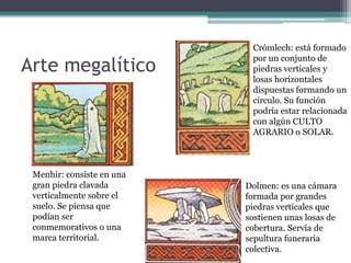 Crómlech: está formado
                            por un conjunto de
Arte megalítico             piedras verticales y
                            losas horizontales
                            dispuestas formando un
                            círculo. Su función
                            podría estar relacionada
                            con algún CULTO
                            AGRARIO o SOLAR.



 Menhir: consiste en una
 gran piedra clavada       Dolmen: es una cámara
 verticalmente sobre el    formada por grandes
 suelo. Se piensa que      piedras verticales que
 podían ser                sostienen unas losas de
 conmemorativos o una      cobertura. Servía de
 marca territorial.        sepultura funeraria
                           colectiva.
 