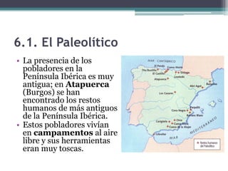 6.1. El Paleolítico
• La presencia de los
  pobladores en la
  Península Ibérica es muy
  antigua; en Atapuerca
  (Burgos) se han
  encontrado los restos
  humanos de más antiguos
  de la Península Ibérica.
• Estos pobladores vivían
  en campamentos al aire
  libre y sus herramientas
  eran muy toscas.
 