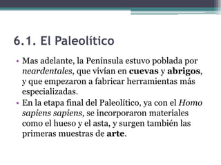 6.1. El Paleolítico
• Mas adelante, la Península estuvo poblada por
  neardentales, que vivían en cuevas y abrigos,
  y que empezaron a fabricar herramientas más
  especializadas.
• En la etapa final del Paleolítico, ya con el Homo
  sapiens sapiens, se incorporaron materiales
  como el hueso y el asta, y surgen también las
  primeras muestras de arte.
 