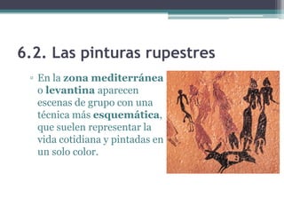 6.2. Las pinturas rupestres
 ▫ En la zona mediterránea
   o levantina aparecen
   escenas de grupo con una
   técnica más esquemática,
   que suelen representar la
   vida cotidiana y pintadas en
   un solo color.
 