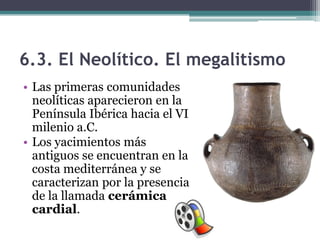 6.3. El Neolítico. El megalitismo
• Las primeras comunidades
  neolíticas aparecieron en la
  Península Ibérica hacia el VI
  milenio a.C.
• Los yacimientos más
  antiguos se encuentran en la
  costa mediterránea y se
  caracterizan por la presencia
  de la llamada cerámica
  cardial.
 