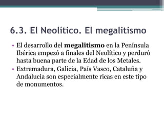 6.3. El Neolítico. El megalitismo
• El desarrollo del megalitismo en la Península
  Ibérica empezó a finales del Neolítico y perduró
  hasta buena parte de la Edad de los Metales.
• Extremadura, Galicia, País Vasco, Cataluña y
  Andalucía son especialmente ricas en este tipo
  de monumentos.
 