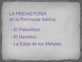 LA PREHISTORIA  en la Península Ibérica  - El Paleolítico. -El Neolítico. - La Edad de los Metales. 