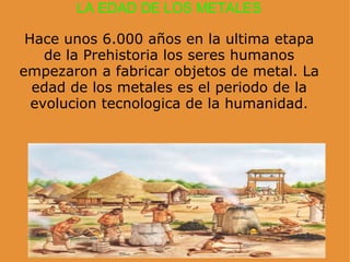 LA EDAD DE LOS METALES   Hace unos 6.000 años en la ultima etapa de la Prehistoria los seres humanos empezaron a fabricar objetos de metal. La edad de los metales es el periodo de la evolucion tecnologica de la humanidad. 