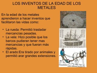 LOS INVENTOS DE LA EDAD DE LOS METALES En la edad de los metales aprendieron a hacer inventos que facilitaron las vidas como: La rueda: Permitió trasladar mercancías pesadas. La vela: Hizo posible que los barcos pudieran tener mas mercancias y que fueran más rápidas. El arado:Era tirado por animales y permitió arar grandes extensiones. 