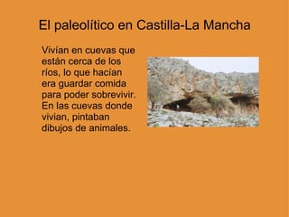 El paleolítico en Castilla-La Mancha Vivían en cuevas que están cerca de los ríos, lo que hacían era guardar comida para poder sobrevivir. En las cuevas donde vivian, pintaban dibujos de animales.  