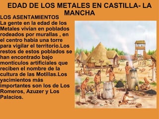 EDAD DE LOS METALES EN CASTILLA- LA MANCHA LOS ASENTAMIENTOS La gente en la edad de los Metales vivían en poblados rodeados por murallas , en el centro había una torre para vigilar el territorio.Los restos de estos poblados se han encontrado bajo montículos artificiales que reciben el nombre de la cultura de las Motillas.Los yacimientos más importantes son los de Los Romeros, Azuzer y Los Palacios. 
