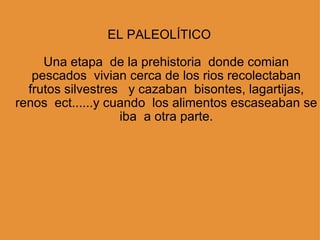 EL PALEOLÍTICO       Una etapa  de la prehistoria  donde comian pescados  vivian cerca de los rios recolectaban frutos silvestres   y cazaban  bisontes, lagartijas, renos  ect......y cuando  los alimentos escaseaban se iba  a otra parte. 