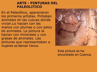 ARTE - PINTURAS DEL PALEOLITICO En el Paleolítico, aparecieron los primeros artistas. Pintaban animales en las cuevas donde vivían.Lo hacian con las manos con plumas o con pelos de animales. La pintura la hacian con minerales y con grasas de animales. Las pinturas que representaban a  mujeres se llaman Venus. Esta pintura se ha encontrado en Cuenca. 