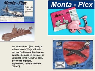 Los Monta-Plex…(Por cierto, el submarino de “Viaje al fondo del mar”se llamaba Seaview, en aquellos tiempos en éste país s...