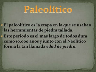 PaleolíticoEl paleolítico es la etapa en la que se usaban las herramientas de piedra tallada.Este periodo es el más largo de todos dura como 10.000 años y junto con el Neolítico forma la tan llamada edad de piedra.