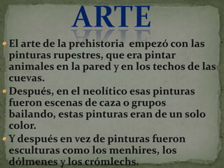 ArteEl arte de la prehistoria empezó con las pinturas rupestres, que era pintar animales en la pared y en los techos de las cuevas.Después, en el neolítico esas pinturas fueron escenas de caza o grupos bailando, estas pinturas eran de un solo color.Y después en vez de pinturas fueron esculturas como los menhires, los dólmenes y los crómlechs.