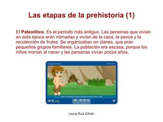 Las etapas de la prehistoria (1) El  Paleolítico . Es el periodo más antiguo. Las personas que vivían en esta época eran nómadas y vivían de la caza, la pesca y la recolección de frutos. Se organizaban en clanes, que eran pequeños grupos familiares. La población era escasa, porque los niños morían al nacer y las personas vivían pocos años. 