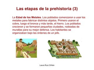 Las etapas de la prehistoria (3) La  Edad de los Metales . Los poblados comenzaron a usar los metales para fabricar distintos objetos. Primero usaron el cobre, luego el bronce y más tarde, el hierro. Los poblados crecieron y se formaron pequeñas ciudades, rodeadas de murallas para su mejor defensa. Los habitantes se organizaban bajo las órdenes de un jefe. 