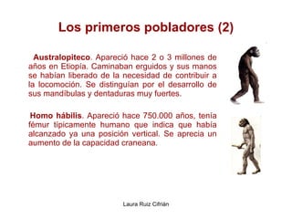 Los primeros pobladores (2) Australopiteco . Apareció hace 2 o 3 millones de años en Etiopía. Caminaban erguidos y sus manos se habían liberado de la necesidad de contribuir a la locomoción. Se distinguían por el desarrollo de sus mandíbulas y dentaduras muy fuertes. Homo hábilis . Apareció hace 750.000 años, tenía fémur típicamente humano que indica que había alcanzado ya una posición vertical. Se aprecia un aumento de la capacidad craneana.  