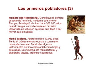 Los primeros pobladores (3) Hombre del Neardenthal . Constituye la primera especie de homínido moderna que vivió en Europa. Se adaptó al clima hace 300.000 años, cuando surgió, convirtiéndose en cazador. Desarrollo un volumen cerebral que llegó a ser mayor que el nuestro. Homo sapiens . Apareció hace 40.000 años. Tenía el cráneo menos robusto y con menor capacidad craneal. Fabricaba algunos instrumentos de tipo ceremonial como hojas y estatuillas. Su industria era más perfecta, y elaboraba agujas, arpones y punzones. 