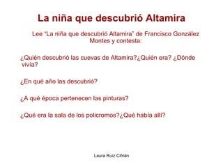La niña que descubrió Altamira Lee “La niña que descubrió Altamira” de Francisco González Montes y contesta: ¿Quién descubrió las cuevas de Altamira?¿Quién era? ¿Dónde vivía? ¿En qué año las descubrió? ¿A qué época pertenecen las pinturas? ¿Qué era la sala de los policromos?¿Qué había allí?  
