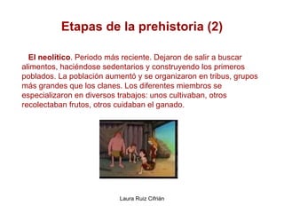Etapas de la prehistoria (2) El neolítico . Periodo más reciente. Dejaron de salir a buscar  alimentos, haciéndose sedentarios y construyendo los primeros poblados. La población aumentó y se organizaron en tribus, grupos más grandes que los clanes. Los diferentes miembros se  especializaron en diversos trabajos: unos cultivaban, otros  recolectaban frutos, otros cuidaban el ganado.   