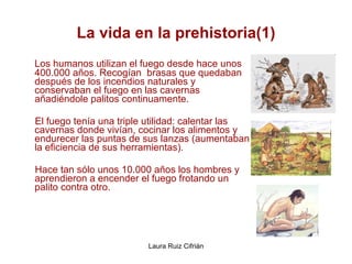 La vida en la prehistoria(1) Los humanos utilizan el fuego desde hace unos 400.000 años. Recogían  brasas que quedaban después de los incendios naturales y conservaban el fuego en las cavernas añadiéndole palitos continuamente.  El fuego tenía una triple utilidad: calentar las cavernas donde vivían, cocinar los alimentos y endurecer las puntas de sus lanzas (aumentaban la eficiencia de sus herramientas).  Hace tan sólo unos 10.000 años los hombres y aprendieron a encender el fuego frotando un palito contra otro. 
