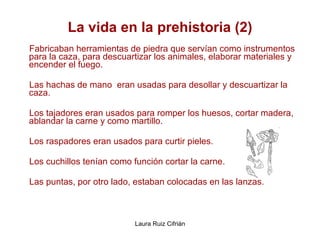 La vida en la prehistoria (2) Fabricaban herramientas de piedra que servían como instrumentos para la caza, para descuartizar los animales, elaborar materiales y encender el fuego.  Las hachas de mano  eran usadas para desollar y descuartizar la caza.  Los tajadores eran usados para romper los huesos, cortar madera, ablandar la carne y como martillo.  Los raspadores eran usados para curtir pieles.  Los cuchillos tenían como función cortar la carne.  Las puntas, por otro lado, estaban colocadas en las lanzas.  
