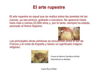 El arte rupestre El arte rupestre es aquel que se realiza sobre las paredes de las cuevas, ya sea pintura, grabado o escultura. No apareció hasta hace más o menos 23.000 años y, por lo tanto, siempre ha estado asociado al Homo Sapiens.  Las principales obras artísticas se encuentran entre el sur de Francia y el norte de España y tienen un significado mágico-religioso.    Cuevas de Altamira (Santillana del Mar) PINCHAR EN LA IMAGEN 