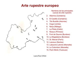 Arte rupestre europeo Nombres de las principales cuevas de arte rupestre: Altamira (Cantabria) El Castillo (Cantabria) Tito Bustillo (Asturias) Cogul (Lérida) Nerja (Málaga) La Pileta (Cádiz) Nioaux (Pirineos) Font de Gaume (Burdeos) La Magdalaine (Burdeos) St. Marcel (París) Lascaux (Nantes) Labaume Latrone (Marsella) Le Colombier (Marsella) Pech Merle (Toulouse) 