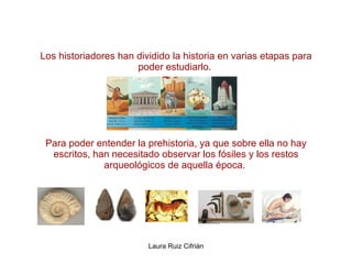 Los historiadores han dividido la historia en varias etapas para poder estudiarlo.  Para poder entender la prehistoria, ya que sobre ella no hay escritos, han necesitado observar los fósiles y los restos arqueológicos de aquella época.  