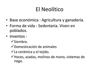 El Neolítico
• Base económica : Agricultura y ganadería.
• Forma de vida : Sedentaria. Viven en
  poblados.
• Inventos :
  Siembra.
  Domesticación de animales
  La cerámica y el tejido.
  Hoces, azadas, molinos de mano, sistemas de
   riego.
 