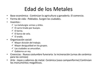 Edad de los Metales
• Base económica : Continúan la agricultura y ganadería. El comercio.
• Forma de vida : Poblados. Surgen las ciudades.
• Inventos :
       La metalurgia: armas y útiles.
       El carro tirado por bueyes.
       El torno.
       El barco de vela.
       El arado.
• Organización social:
       Mayor división del trabajo.
       Mayor desigualdad en los grupos.
       Las ciudades se amurallan.
       Gobierna un rey.
• Creencias : Nueva costumbre funeraria: la incineración (urnas de cerámica
  para las cenizas)
• Arte : Joyas y adornos de metal. Cerámica (vaso campaniforme) Continúan
  los monumentos megalíticos.
 