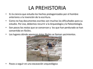 LA PREHISTORIA
• Es la ciencia que estudia los hechos protagonizados por el hombre
  anteriores a la invención de la escritura.
• Como no hay documentos escritos son muchas las dificultades para su
  estudio. Por eso, debemos recurrir a la Arqueología y la Paleontología.
• Son pocos los restos que se conservan y los que han perdurado se han
  convertido en fósiles.
• Los lugares dónde aparecen éstos fósiles se llaman yacimientos.




• Pasos a seguir en una excavación arqueológica
 