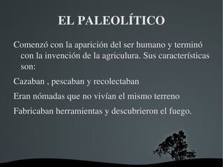 EL PALEOLÍTICO
Comenzó con la aparición del ser humano y terminó 
 con la invención de la agriculura. Sus características 
 son:
Cazaban , pescaban y recolectaban
Eran nómadas que no vivían el mismo terreno
Fabricaban herramientas y descubrieron el fuego.




                      
 