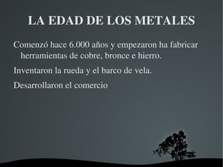 LA EDAD DE LOS METALES
Comenzó hace 6.000 años y empezaron ha fabricar 
 herramientas de cobre, bronce e hierro.
Inventaron la rueda y el barco de vela.
Desarrollaron el comercio




                      
 