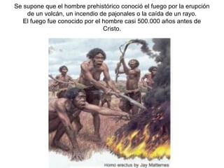 Se supone que el hombre prehistórico conoció el fuego por la erupción
    de un volcán, un incendio de pajonales o la caída de un rayo.
   El fuego fue conocido por el hombre casi 500.000 años antes de
                                Cristo.
 