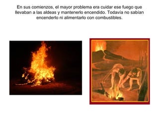 En sus comienzos, el mayor problema era cuidar ese fuego que
llevaban a las aldeas y mantenerlo encendido. Todavía no sabían
           encenderlo ni alimentarlo con combustibles.
 