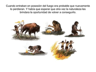 Cuando entraban en posesión del fuego era probable que nuevamente
   lo perdieran. Y había que esperar que otra vez la naturaleza les
            brindara la oportunidad de volver a conseguirlo.
 