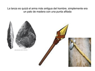 La lanza es quizá el arma más antigua del hombre, simplemente era
             un palo de madera con una punta afilada
 