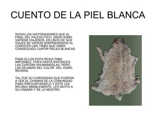 CUENTO DE LA PIEL BLANCA
DICEN LOS HISTORIADORES QUE AL
FINAL DEL PALEOLITICO, UNOS HOMO
SAPIENS VIAJEROS, EN UNOS DE SUS
VIAJES SE VIERON SORPRENDIDOS AL
CONOCER UNA TRIBU QUE HABÍA
CONSEGUIDO CURTIR PIELES BLANCAS


PARA ELLOS ESTO RESULTABA
IMPOSIBLE, PUES HASTA ENTONCES
LAS CURTIAN AHUMANDOLAS, PERO
LAS DEJABAN DEL COLOR DEL HUMO,
NEGRAS.

TAL FUE SU CURIOSIDAD QUE FUERON
A VER AL CHAMAN DE LA COMUNIDAD
PARA PREGUNTARSELO Y ESTE LES
RECIBIO AMABLEMENTE, LES INVITO A
SU CABAÑA Y SE LO MOSTRO.
 