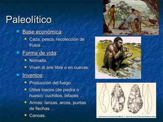 Paleolítico
     Base económica:
         Caza, pesca, recolección de
          frutos …
     Forma de vida:
         Nómada.
         Viven al aire libre o en cuevas.
     Inventos:
         Producción del fuego.
         Útiles toscos (de piedra o
          hueso): cuchillos, bifaces …
         Armas: lanzas, arcos, puntas
          de flechas …
         Canoas.
 